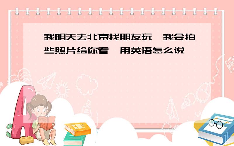 我明天去北京找朋友玩,我会拍些照片给你看,用英语怎么说