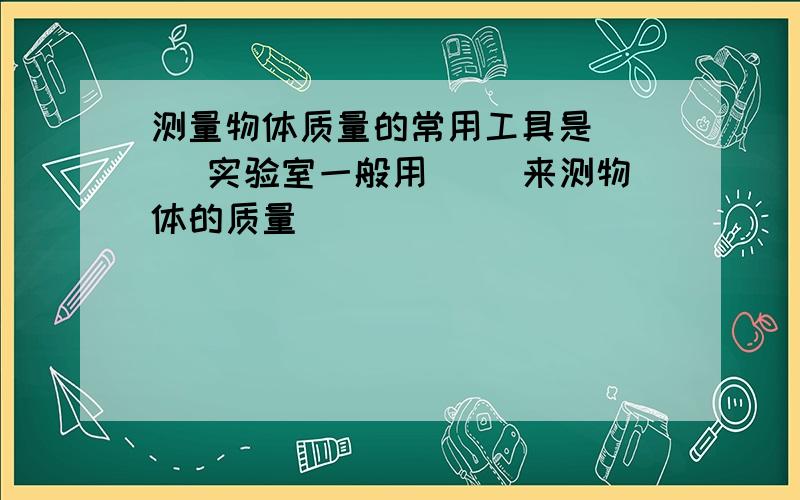 测量物体质量的常用工具是( ) 实验室一般用( )来测物体的质量