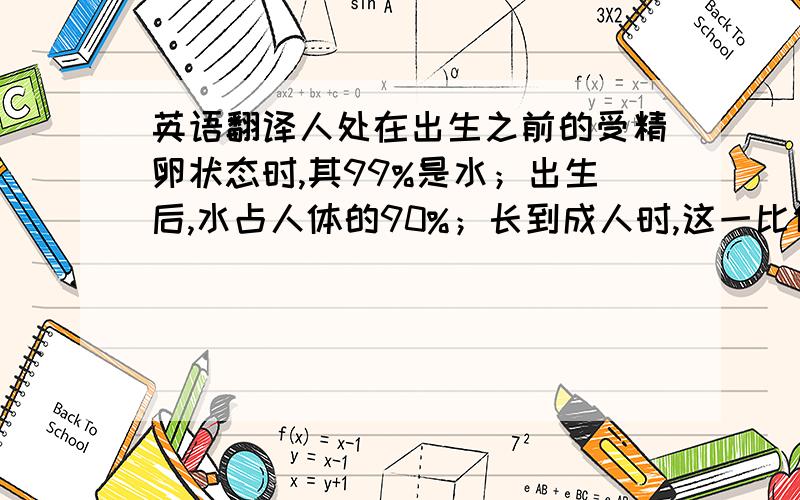 英语翻译人处在出生之前的受精卵状态时,其99%是水；出生后,水占人体的90%；长到成人时,这一比例缩减到70%；到临死之