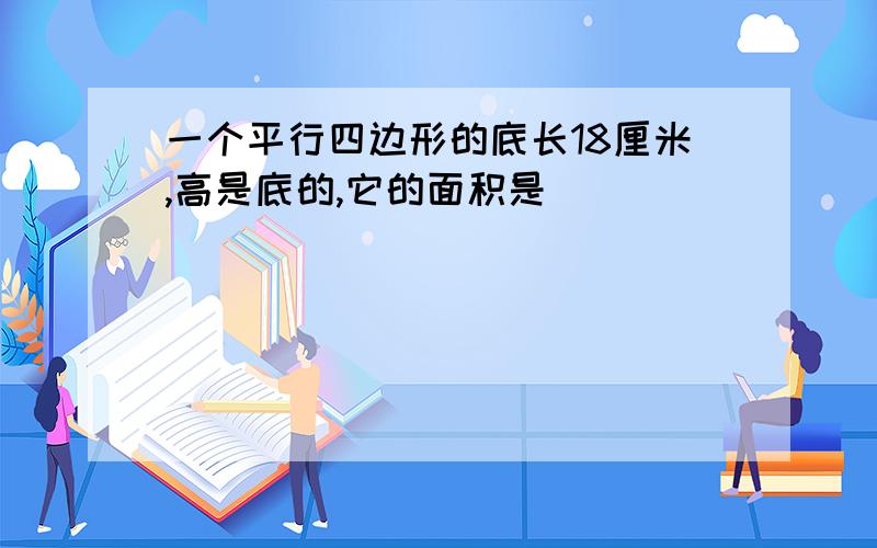 一个平行四边形的底长18厘米,高是底的,它的面积是（ ）