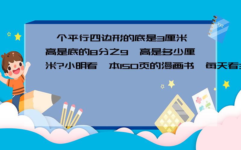 一个平行四边形的底是3厘米,高是底的8分之9,高是多少厘米?小明看一本150页的漫画书,每天看3