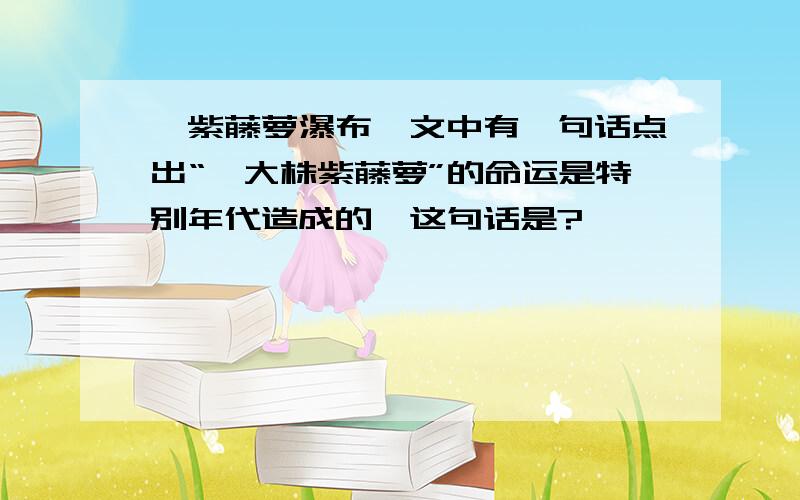 【紫藤萝瀑布】文中有一句话点出“一大株紫藤萝”的命运是特别年代造成的,这句话是?