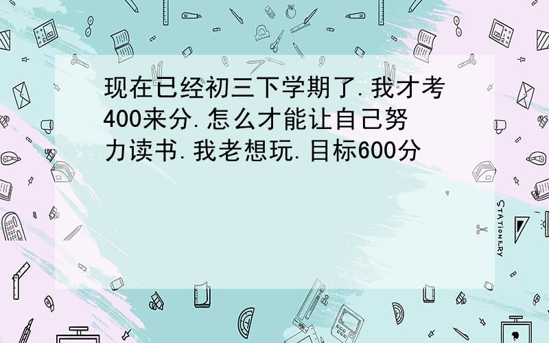 现在已经初三下学期了.我才考400来分.怎么才能让自己努力读书.我老想玩.目标600分