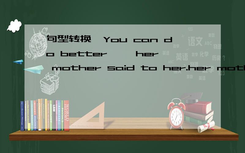 句型转换'You can do better ,'her mother said to her.her mother s