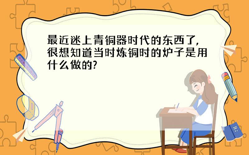 最近迷上青铜器时代的东西了,很想知道当时炼铜时的炉子是用什么做的?