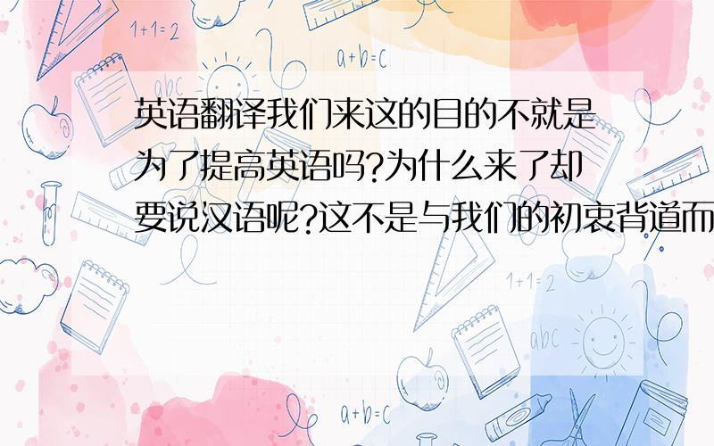 英语翻译我们来这的目的不就是为了提高英语吗?为什么来了却要说汉语呢?这不是与我们的初衷背道而驰吗?