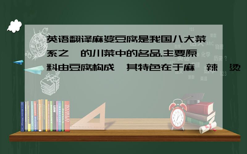 英语翻译麻婆豆腐是我国八大菜系之一的川菜中的名品.主要原料由豆腐构成,其特色在于麻、辣、烫、香、酥、嫩、鲜、活八字,称之