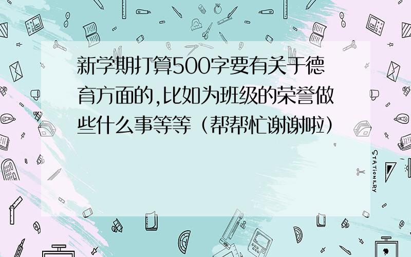 新学期打算500字要有关于德育方面的,比如为班级的荣誉做些什么事等等（帮帮忙谢谢啦）