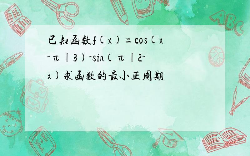 已知函数f(x)=cos(x-π|3)-sin(π|2-x)求函数的最小正周期