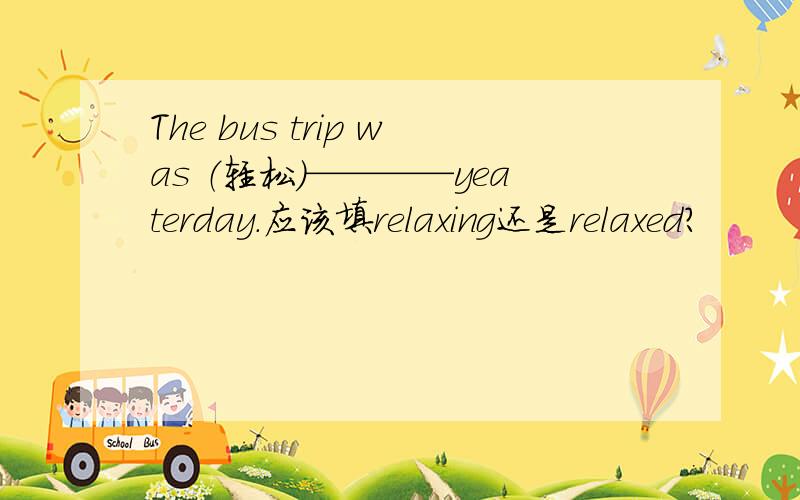 The bus trip was （轻松）————yeaterday.应该填relaxing还是relaxed?