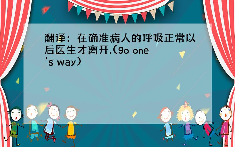 翻译：在确准病人的呼吸正常以后医生才离开.(go one's way)