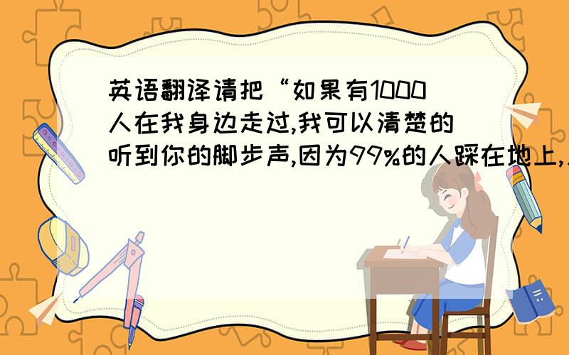 英语翻译请把“如果有1000人在我身边走过,我可以清楚的听到你的脚步声,因为99%的人踩在地上,只有你踩在我心里”请把这