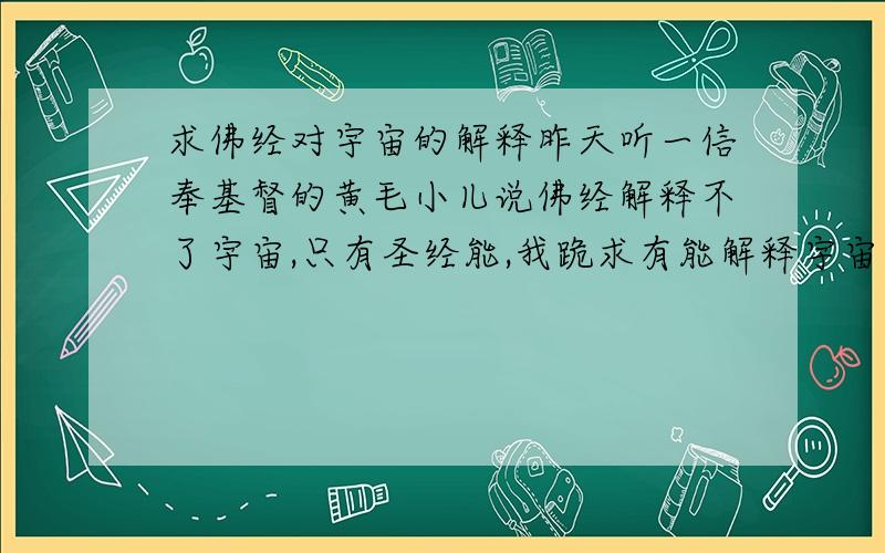 求佛经对宇宙的解释昨天听一信奉基督的黄毛小儿说佛经解释不了宇宙,只有圣经能,我跪求有能解释宇宙的佛经推翻黄毛小儿的邪说.