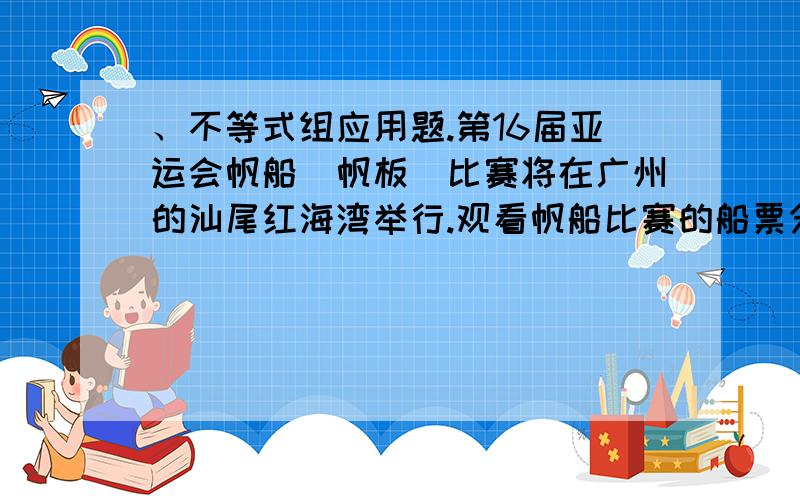 、不等式组应用题.第16届亚运会帆船（帆板）比赛将在广州的汕尾红海湾举行.观看帆船比赛的船票分为两种：A种船票600元／