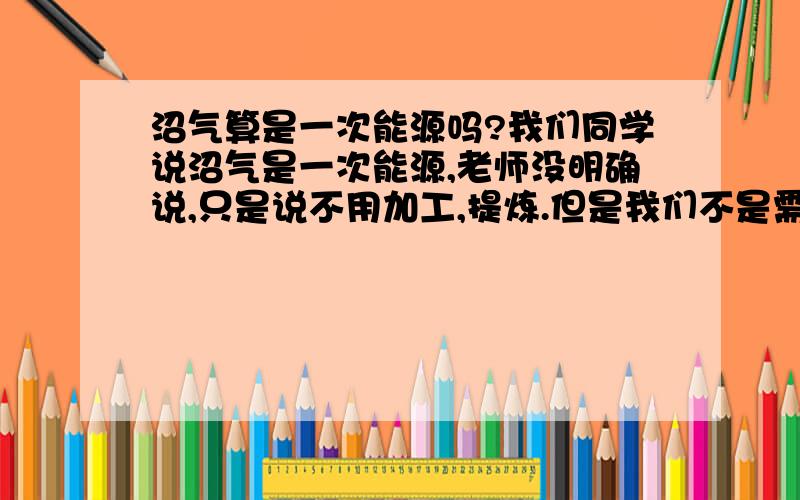 沼气算是一次能源吗?我们同学说沼气是一次能源,老师没明确说,只是说不用加工,提炼.但是我们不是需要在沼气中提炼出甲烷吗?