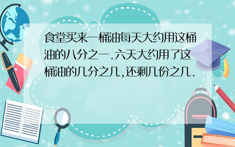 食堂买来一桶油每天大约用这桶油的八分之一.六天大约用了这桶油的几分之几,还剩几份之几.