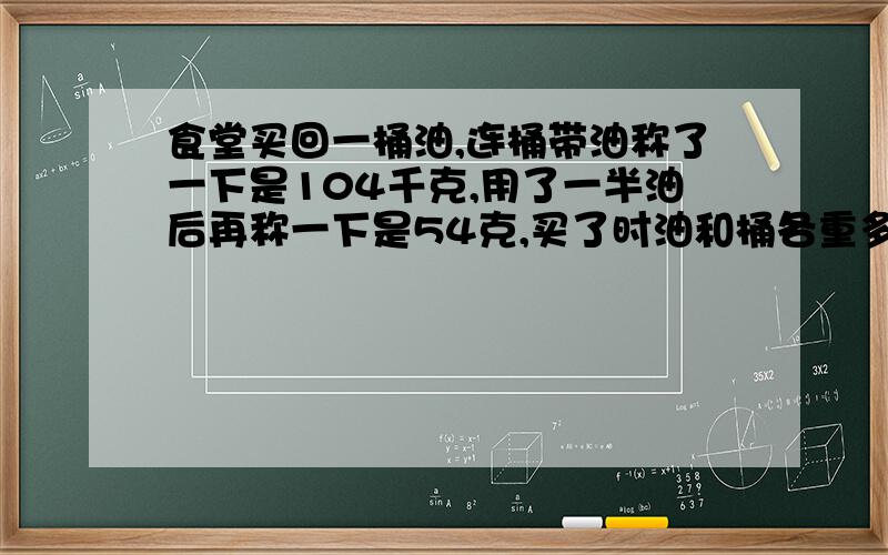 食堂买回一桶油,连桶带油称了一下是104千克,用了一半油后再称一下是54克,买了时油和桶各重多少千克