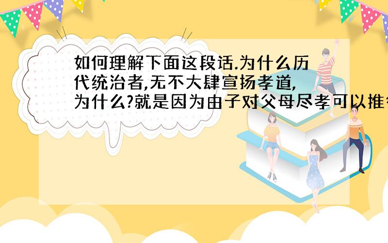 如何理解下面这段话.为什么历代统治者,无不大肆宣扬孝道,为什么?就是因为由子对父母尽孝可以推衍出臣必须对君尽忠,子对父母