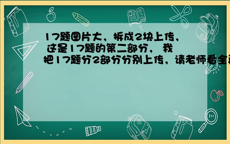 17题图片大，拆成2块上传， 这是17题的第二部分， 我把17题分2部分分别上传，请老师看全再解答，老师一定给我