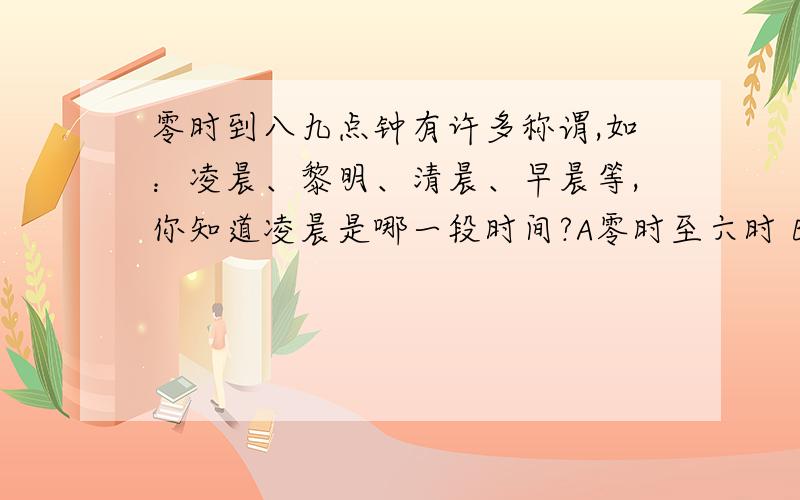 零时到八九点钟有许多称谓,如：凌晨、黎明、清晨、早晨等,你知道凌晨是哪一段时间?A零时至六时 B参时到六时 C天快亮时