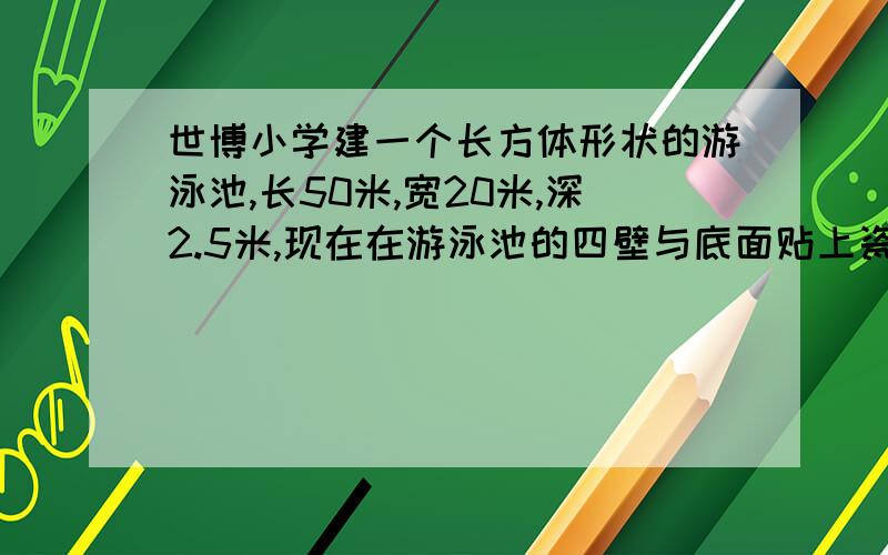 世博小学建一个长方体形状的游泳池,长50米,宽20米,深2.5米,现在在游泳池的四壁与底面贴上瓷砖,一共贴