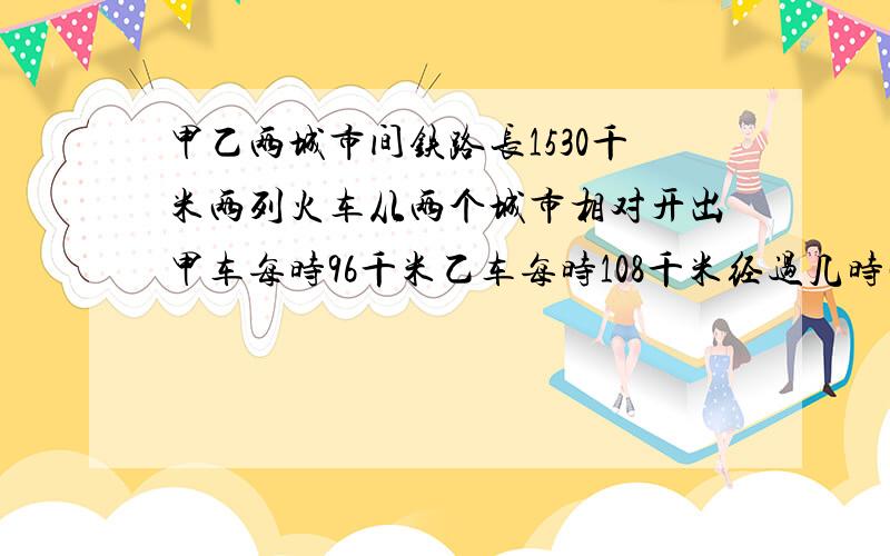 甲乙两城市间铁路长1530千米两列火车从两个城市相对开出甲车每时96千米乙车每时108千米经过几时两列火车相