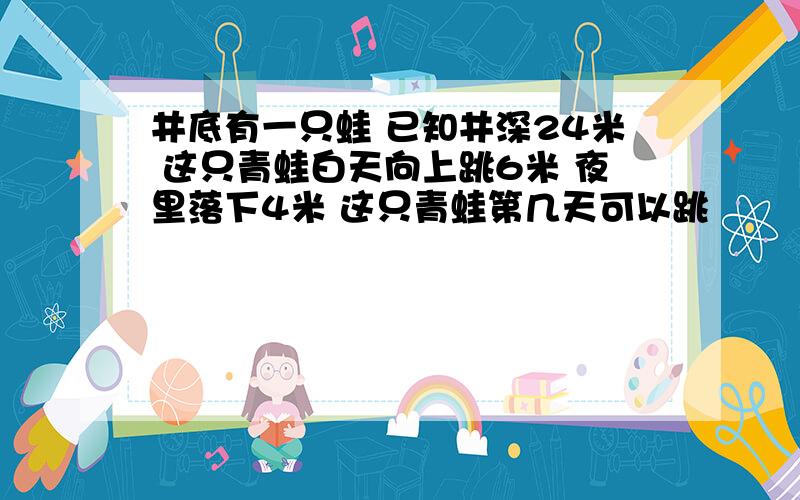 井底有一只蛙 已知井深24米 这只青蛙白天向上跳6米 夜里落下4米 这只青蛙第几天可以跳