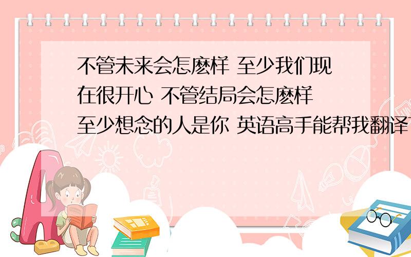 不管未来会怎麽样 至少我们现在很开心 不管结局会怎麽样 至少想念的人是你 英语高手能帮我翻译下嘛,