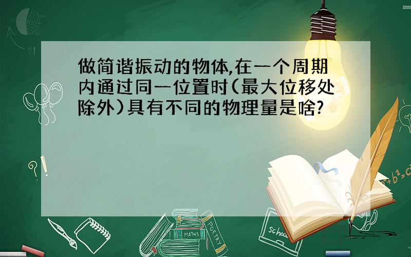 做简谐振动的物体,在一个周期内通过同一位置时(最大位移处除外)具有不同的物理量是啥?