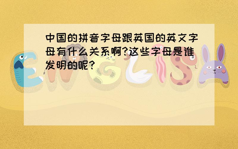 中国的拼音字母跟英国的英文字母有什么关系啊?这些字母是谁发明的呢?