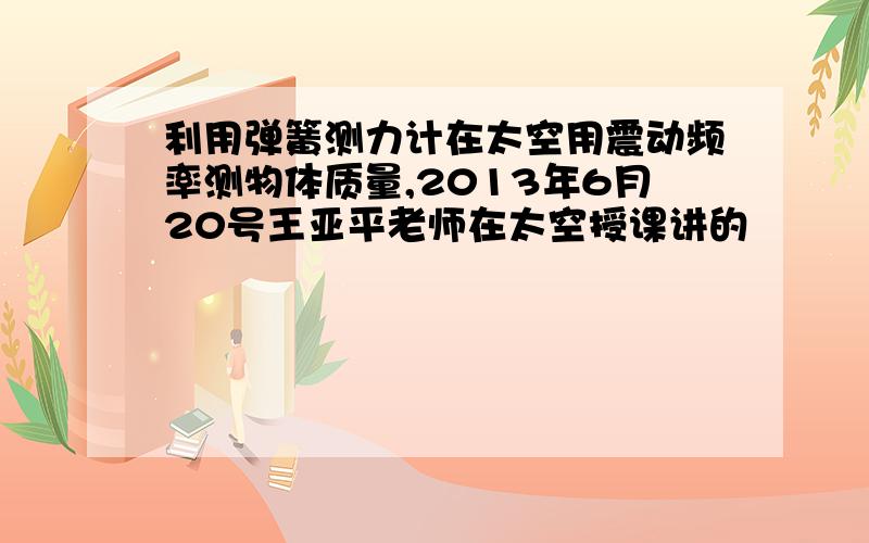 利用弹簧测力计在太空用震动频率测物体质量,2013年6月20号王亚平老师在太空授课讲的