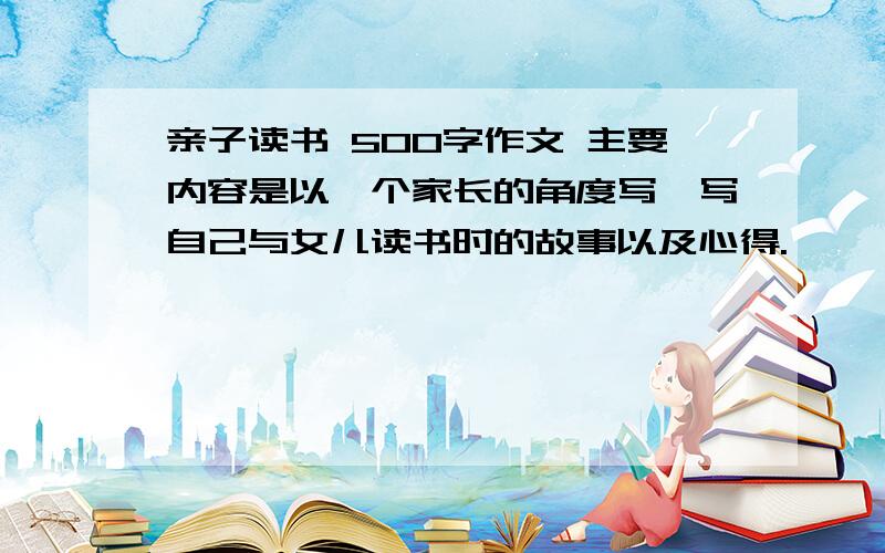 亲子读书 500字作文 主要内容是以一个家长的角度写,写自己与女儿读书时的故事以及心得.