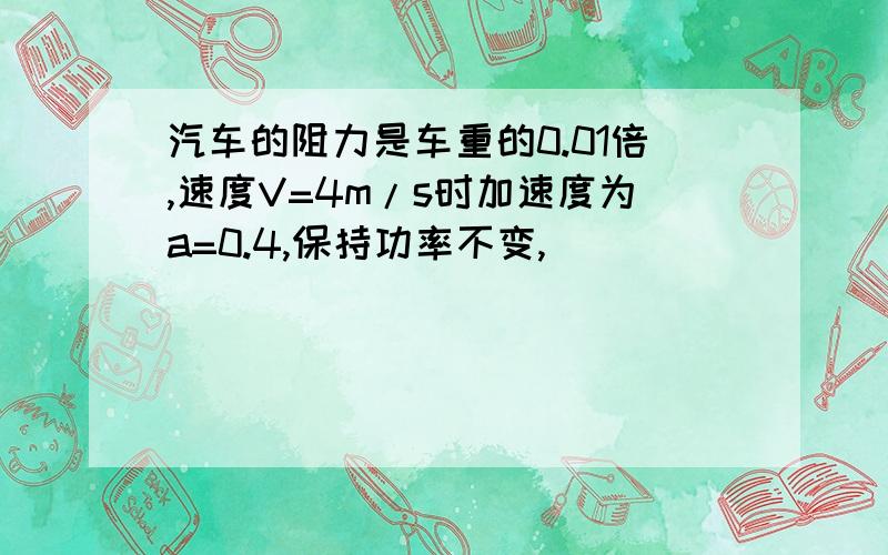 汽车的阻力是车重的0.01倍,速度V=4m/s时加速度为a=0.4,保持功率不变,