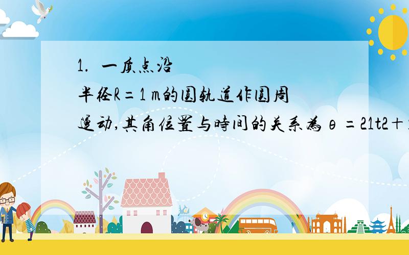 1.一质点沿半径R=1 m的圆轨道作圆周运动,其角位置与时间的关系为θ=21t2＋1(SI),则质点在t