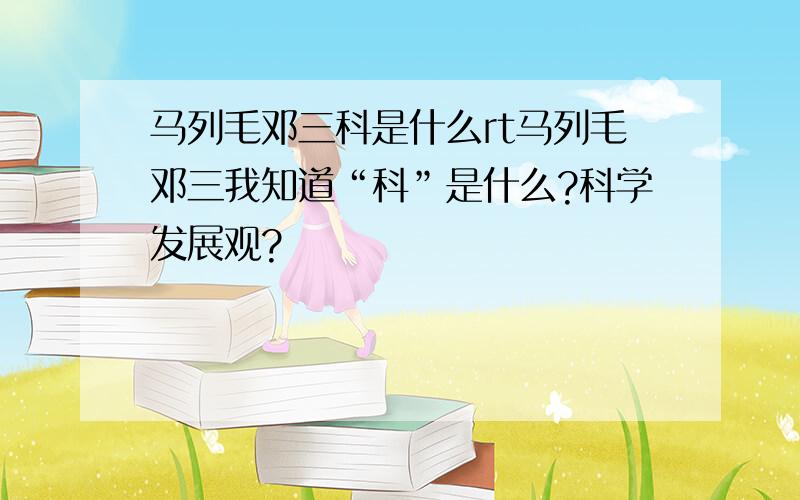 马列毛邓三科是什么rt马列毛邓三我知道“科”是什么?科学发展观?