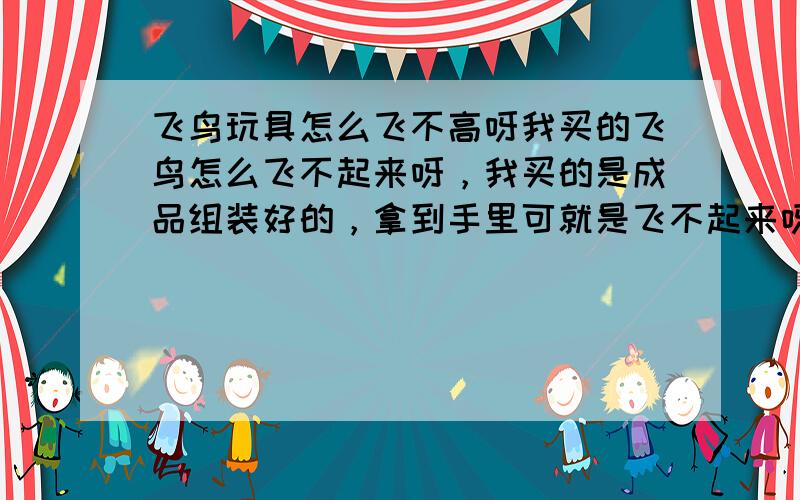 飞鸟玩具怎么飞不高呀我买的飞鸟怎么飞不起来呀，我买的是成品组装好的，拿到手里可就是飞不起来呀，飞起来就一头栽到地上啦，还