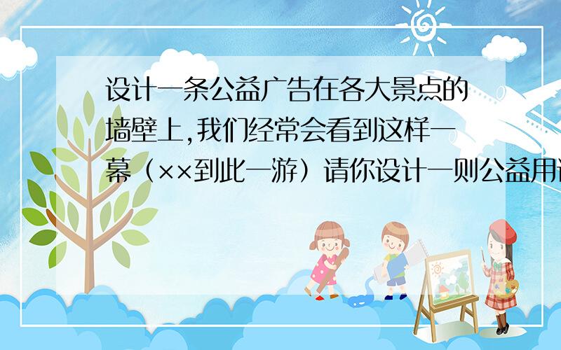 设计一条公益广告在各大景点的墙壁上,我们经常会看到这样一幕（××到此一游）请你设计一则公益用语来提醒人们保护这些名胜古迹