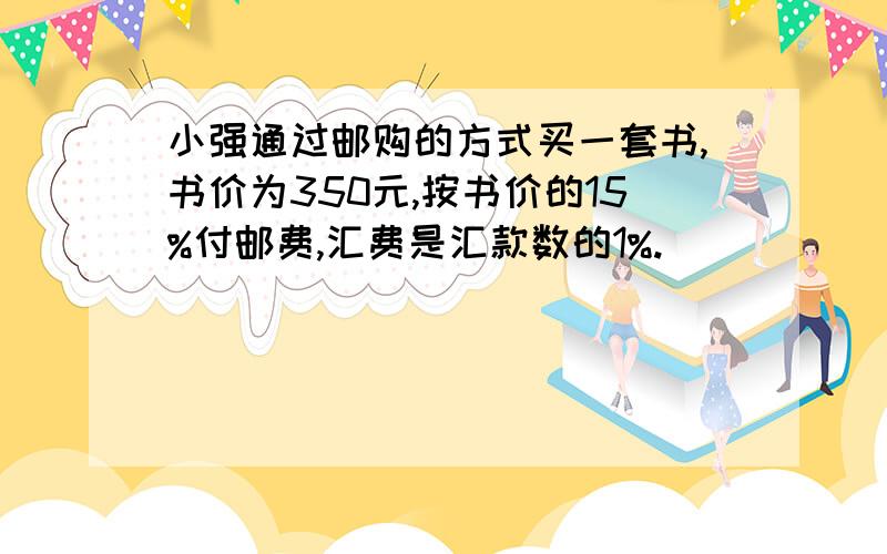 小强通过邮购的方式买一套书,书价为350元,按书价的15%付邮费,汇费是汇款数的1%.