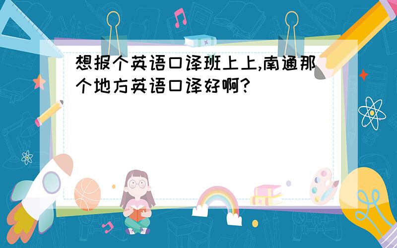 想报个英语口译班上上,南通那个地方英语口译好啊?