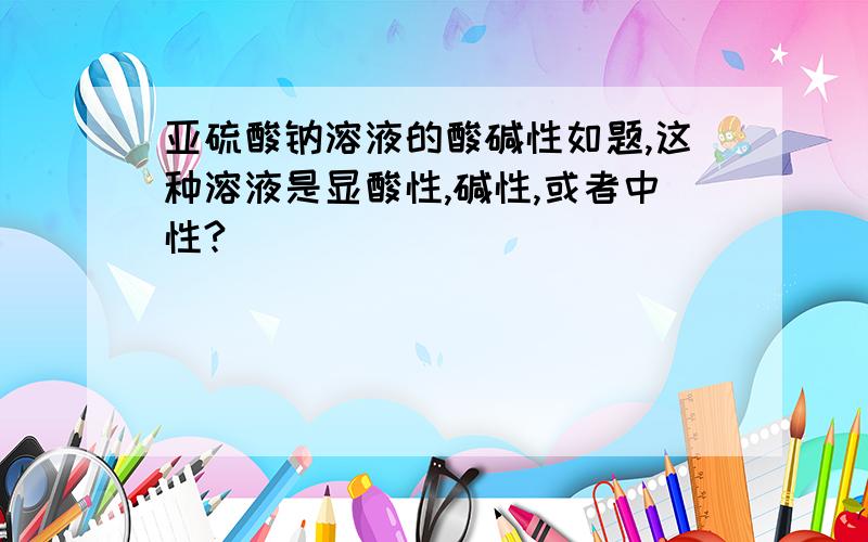 亚硫酸钠溶液的酸碱性如题,这种溶液是显酸性,碱性,或者中性?