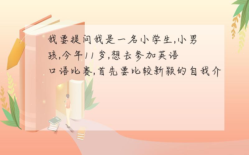 我要提问我是一名小学生,小男孩,今年11岁,想去参加英语口语比赛,首先要比较新颖的自我介