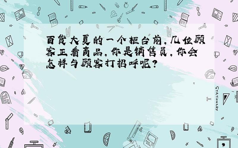 百货大夏的一个柜台前,几位顾客正看商品,你是销售员,你会怎样与顾客打招呼呢?