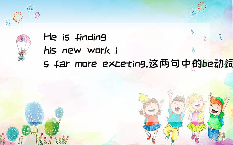 He is finding his new work is far more exceting.这两句中的be动词为什么