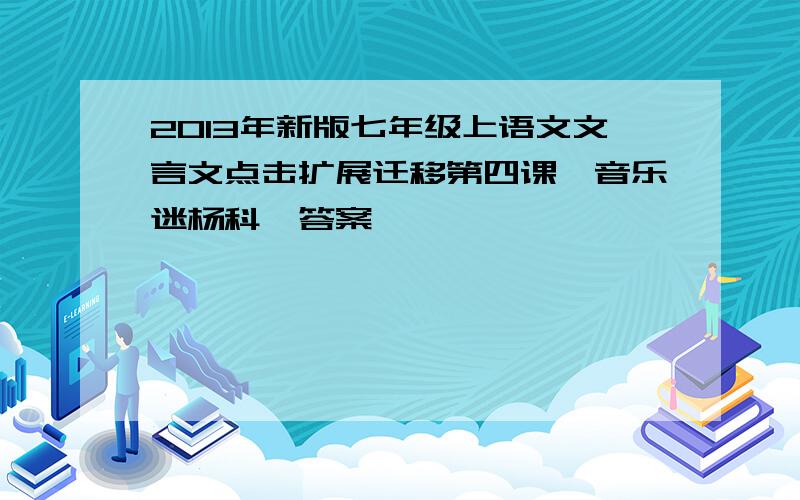 2013年新版七年级上语文文言文点击扩展迁移第四课＜音乐迷杨科＞答案