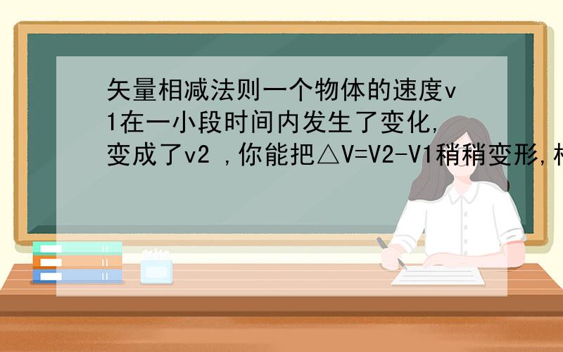 矢量相减法则一个物体的速度v1在一小段时间内发生了变化,变成了v2 ,你能把△V=V2-V1稍稍变形,根据矢量相加的三角