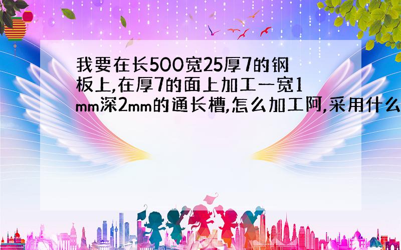 我要在长500宽25厚7的钢板上,在厚7的面上加工一宽1mm深2mm的通长槽,怎么加工阿,采用什么设备和工艺