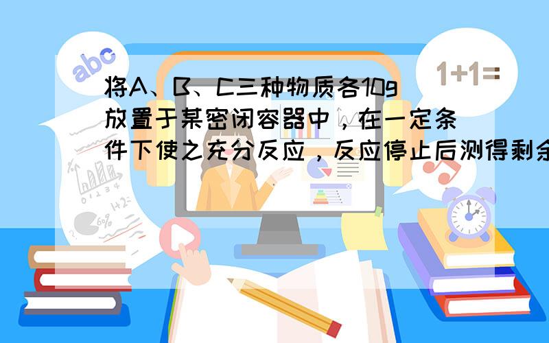 将A、B、C三种物质各10g放置于某密闭容器中，在一定条件下使之充分反应，反应停止后测得剩余物质的质量分别是：4g A，