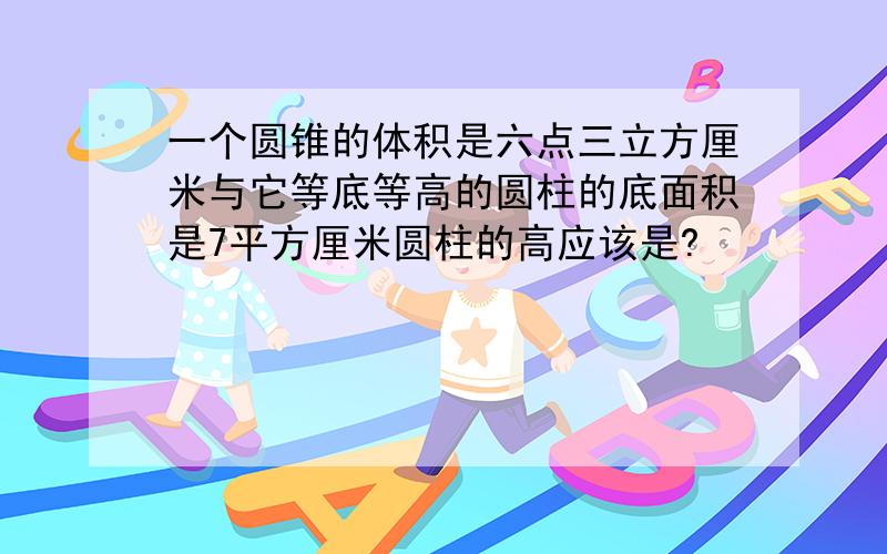 一个圆锥的体积是六点三立方厘米与它等底等高的圆柱的底面积是7平方厘米圆柱的高应该是?