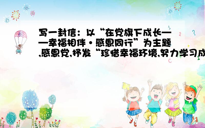 写一封信：以“在党旗下成长——幸福相伴·感恩同行”为主题,感恩党,抒发“珍惜幸福环境,努力学习成长