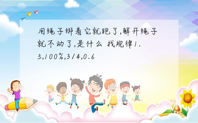 用绳子绑着它就跑了,解开绳子就不动了,是什么 找规律1.5,100%,3/4,0.6